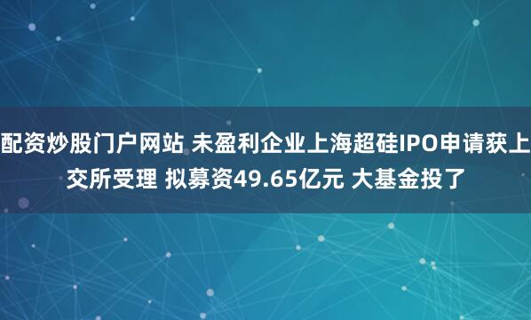 配资炒股门户网站 未盈利企业上海超硅IPO申请获上交所受理 拟募资49.65亿元 大基金投了