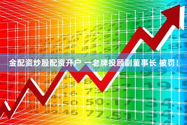 金配资炒股配资开户 一老牌投顾副董事长 被罚！