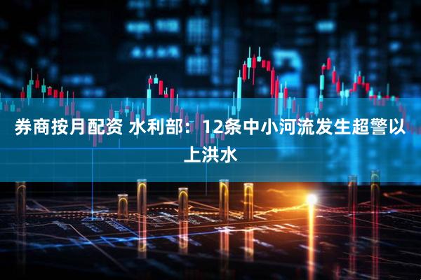 券商按月配资 水利部：12条中小河流发生超警以上洪水
