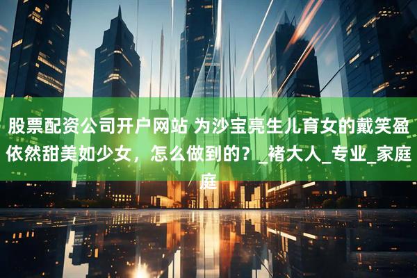 股票配资公司开户网站 为沙宝亮生儿育女的戴笑盈依然甜美如少女，怎么做到的？_褚大人_专业_家庭