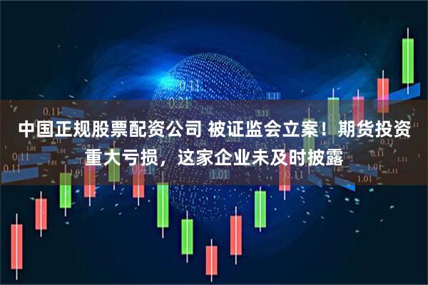 中国正规股票配资公司 被证监会立案！期货投资重大亏损，这家企业未及时披露