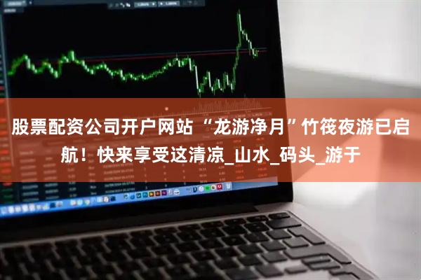 股票配资公司开户网站 “龙游净月”竹筏夜游已启航！快来享受这清凉_山水_码头_游于