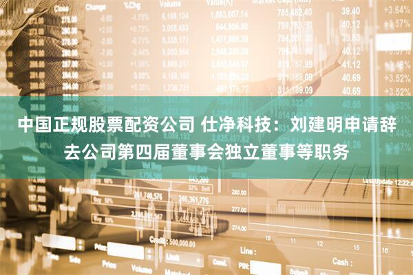 中国正规股票配资公司 仕净科技：刘建明申请辞去公司第四届董事会独立董事等职务