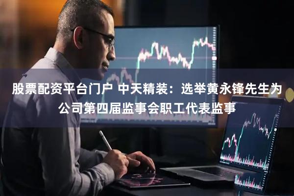 股票配资平台门户 中天精装：选举黄永锋先生为公司第四届监事会职工代表监事