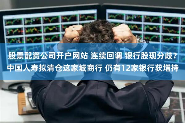 股票配资公司开户网站 连续回调 银行股现分歧？中国人寿拟清仓这家城商行 仍有12家银行获增持