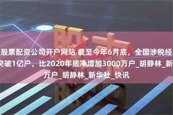 股票配资公司开户网站 截至今年6月底，全国涉税经营主体已突破1亿户，比2020年底净增加3000万户_胡静林_新华社_快讯