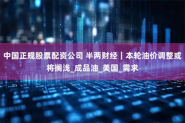 中国正规股票配资公司 半两财经｜本轮油价调整或将搁浅_成品油_美国_需求