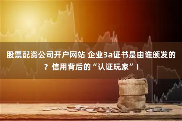 股票配资公司开户网站 企业3a证书是由谁颁发的？信用背后的“认证玩家”！