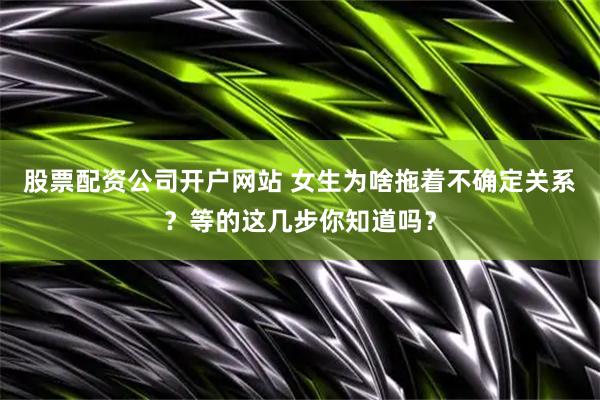 股票配资公司开户网站 女生为啥拖着不确定关系？等的这几步你知道吗？