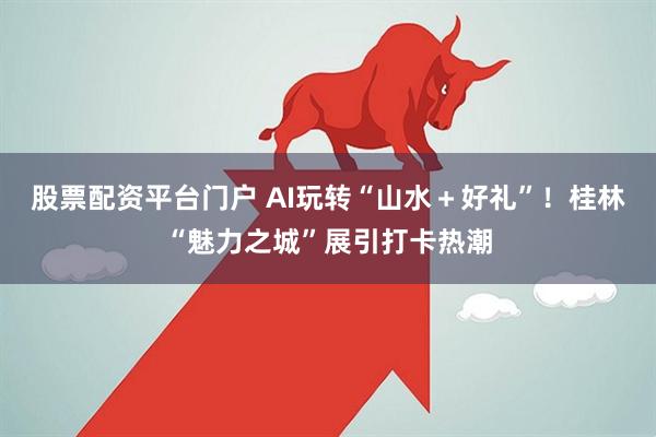 股票配资平台门户 AI玩转“山水＋好礼”！桂林“魅力之城”展引打卡热潮