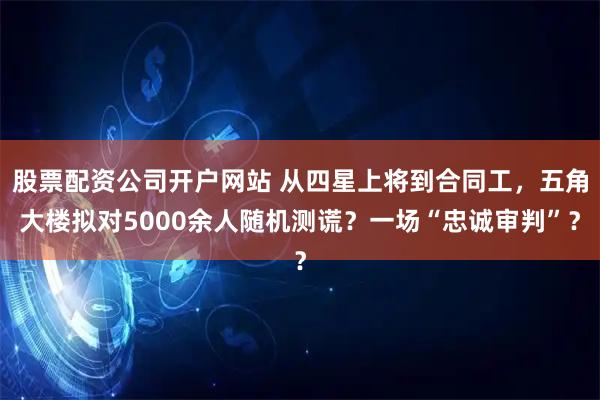 股票配资公司开户网站 从四星上将到合同工，五角大楼拟对5000余人随机测谎？一场“忠诚审判”？