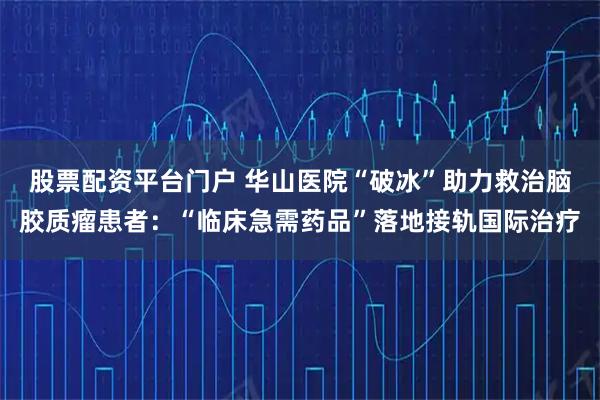 股票配资平台门户 华山医院“破冰”助力救治脑胶质瘤患者：“临床急需药品”落地接轨国际治疗