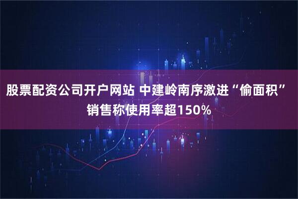 股票配资公司开户网站 中建岭南序激进“偷面积” 销售称使用率超150%