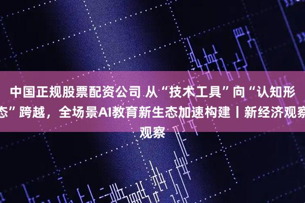 中国正规股票配资公司 从“技术工具”向“认知形态”跨越，全场景AI教育新生态加速构建丨新经济观察