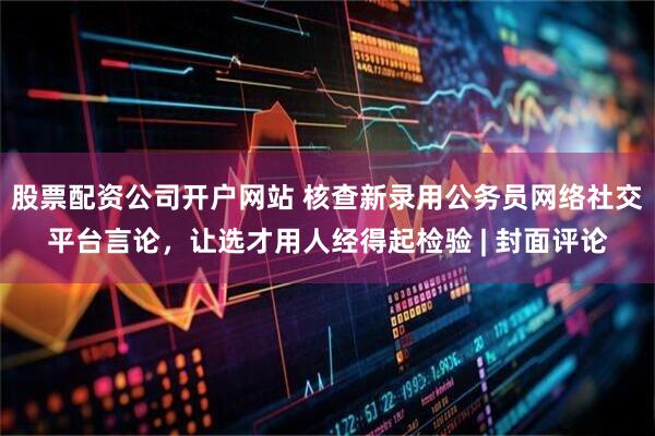 股票配资公司开户网站 核查新录用公务员网络社交平台言论，让选才用人经得起检验 | 封面评论