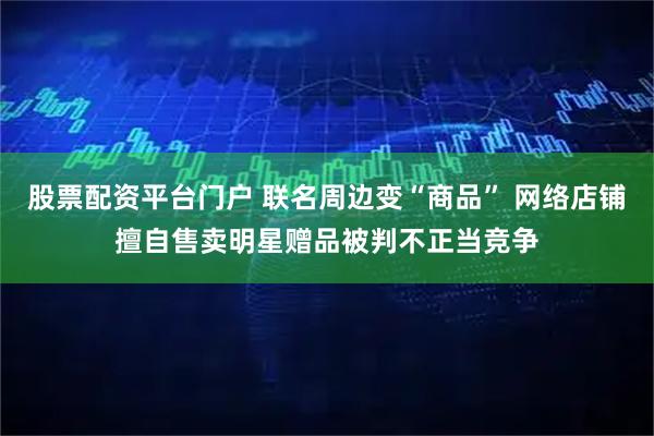 股票配资平台门户 联名周边变“商品” 网络店铺擅自售卖明星赠品被判不正当竞争