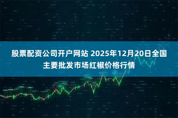 股票配资公司开户网站 2025年12月20日全国主要批发市场红椒价格行情