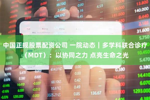 中国正规股票配资公司 一院动态｜多学科联合诊疗（MDT）：以协同之力 点亮生命之光