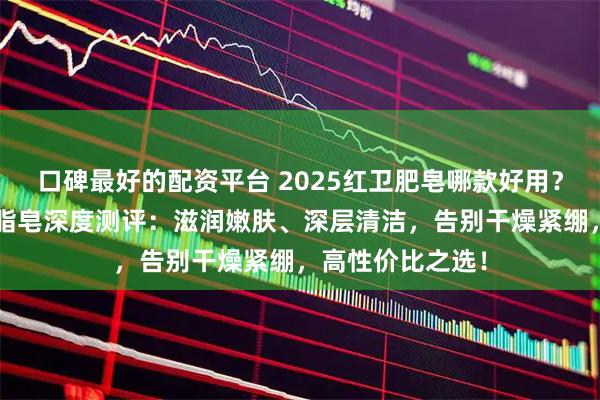 口碑最好的配资平台 2025红卫肥皂哪款好用？精选3款红卫羊脂皂深度测评：滋润嫩肤、深层清洁，告别干燥紧绷，高性价比之选！