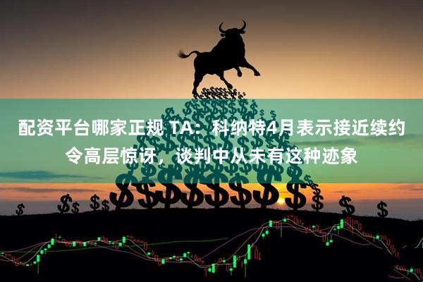 配资平台哪家正规 TA：科纳特4月表示接近续约令高层惊讶，谈判中从未有这种迹象