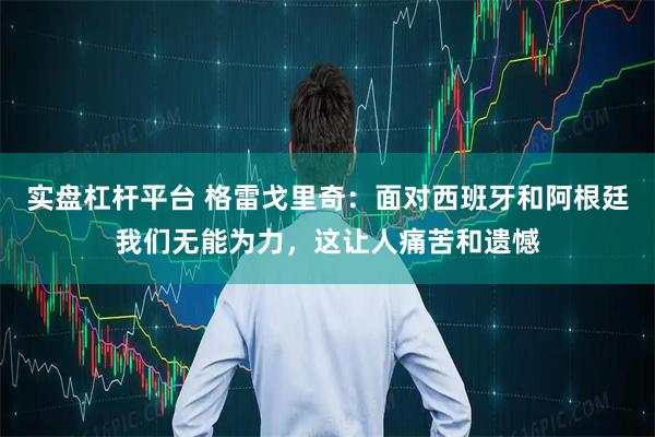 实盘杠杆平台 格雷戈里奇：面对西班牙和阿根廷我们无能为力，这让人痛苦和遗憾