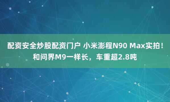 配资安全炒股配资门户 小米澎程N90 Max实拍！和问界M9一样长，车重超2.8吨