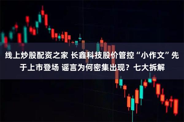 线上炒股配资之家 长鑫科技股价管控“小作文”先于上市登场 谣言为何密集出现？七大拆解