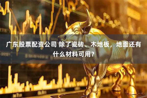广东股票配资公司 除了瓷砖、木地板，地面还有什么材料可用？